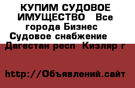 КУПИМ СУДОВОЕ ИМУЩЕСТВО - Все города Бизнес » Судовое снабжение   . Дагестан респ.,Кизляр г.